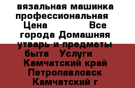 вязальная машинка профессиональная › Цена ­ 15 000 - Все города Домашняя утварь и предметы быта » Услуги   . Камчатский край,Петропавловск-Камчатский г.